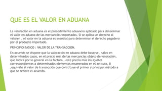 QUE ES EL VALOR EN ADUANA
La valoración en aduana es el procedimiento aduanero aplicado para determinar
el valor en aduana de las mercancías importadas. Si se aplica un derecho al
valoren , el valor en la aduana es esencial para determinar el derecho pagadero
por el producto importado.
PRINCIPIO BASICO : VALOR DE LA TRANSACCION.
En acuerdo se dispone que la valoración en aduana debe basarse , salvo en
determinados casos, en el precio real de las mercancías objeto de valoración,
que indica por lo general en la factura , este precio más los ajustes
correspondientes a determinados elementos enumerados en el articulo, 8
,equivale al valor de transacción que constituye el primer y principal método a
que se refiere el acuerdo.
 