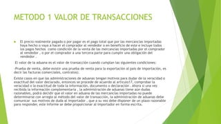METODO 1 VALOR DE TRANSACCIONES
 El precio realmente pagado o por pagar es el pago total que por las mercancías importadas
haya hecho o vaya a hacer el comprador al vendedor o en beneficio de este e incluye todos
los pagos hechos como condición de la venta de las mercancías importadas por el comprador
al vendedor , o por el comprador a una tercera parte para cumplir una obligación del
vendedor .
El valor de la aduana es el valor de transacción cuando cumplan las siguientes condiciones:
-Prueba de venta, debe existir una prueba de venta para la exportación al país de importación, es
decir las facturas comerciales, contratos).
Existe casos en que las administraciones de aduanas tengan motivos para dudar de la veracidad o
exactitud del valor declarado, entonces se procede de acuerdo al articulo17, comprobar la
veracidad o la exactitud de toda la información, documento o declaración . Ahora si una vez
recibida la información complementaria , la administración de aduanas tiene aún dudas
razonables, podrá decidir que el valor en aduana de las mercancías importadas no puede
determinarse con arreglo al método del valor de transacción, la administración de aduanas debe
comunicar sus motivos de duda al importador , que a su vez debe disponer de un plazo razonable
para responder, este informe se debe proporcionar al importador en forma escrita.
 