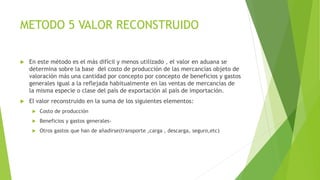 METODO 5 VALOR RECONSTRUIDO
 En este método es el más difícil y menos utilizado , el valor en aduana se
determina sobre la base del costo de producción de las mercancías objeto de
valoración más una cantidad por concepto por concepto de beneficios y gastos
generales igual a la reflejada habitualmente en las ventas de mercancías de
la misma especie o clase del país de exportación al país de importación.
 El valor reconstruido en la suma de los siguientes elementos:
 Costo de producción
 Beneficios y gastos generales-
 Otros gastos que han de añadirse(transporte ,carga , descarga, seguro,etc)
 