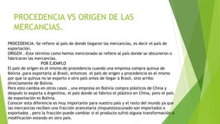 PROCEDENCIA VS ORIGEN DE LAS
MERCANCIAS.
PROCEDENCIA.-Se refiere al país de donde llegaron las mercancías, es decir el país de
exportación.
ORIGEN .-Este término como hemos mencionado se refiere al país donde se obtuvieron o
fabricaron las mercancías.
POR EJEMPLO
El país de origen es el mismo de procedencia cuando una empresa compra quinua de
Bolivia ,para exportarla al Brasil, entonces el país de origen y procedencia es el mismo
por que la quinua no se exporto a otro país antes de llegar a Brasil, sino arribo
directamente de Bolivia.
Pero esto cambia en otros casos , una empresa en Bolivia compra plásticos de China y
después lo exporta a Argentina, el país donde se fabrico el plástico en China, pero el país
de exportación es Bolivia.
Conocer esta diferencia es muy importante para nuestro país y el resto del mundo ya que
las mercancías reciben una fracción arancelaria (impuestos)cunado son importados o
exportados , pero la fracción puede cambiar si el producto sufrió alguna transformación o
modificación estando en otro país.
 