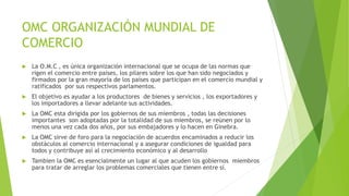OMC ORGANIZACIÓN MUNDIAL DE
COMERCIO
 La O.M.C , es única organización internacional que se ocupa de las normas que
rigen el comercio entre países, los pilares sobre los que han sido negociados y
firmados por la gran mayoría de los países que participan en el comercio mundial y
ratificados por sus respectivos parlamentos.
 El objetivo es ayudar a los productores de bienes y servicios , los exportadores y
los importadores a llevar adelante sus actividades.
 La OMC esta dirigida por los gobiernos de sus miembros , todas las decisiones
importantes son adoptadas por la totalidad de sus miembros, se reúnen por lo
menos una vez cada dos años, por sus embajadores y lo hacen en Ginebra.
 La OMC sirve de foro para la negociación de acuerdos encaminados a reducir los
obstáculos al comercio internacional y a asegurar condiciones de igualdad para
todos y contribuye así al crecimiento económico y al desarrollo
 Tambien la OMC es esencialmente un lugar al que acuden los gobiernos miembros
para tratar de arreglar los problemas comerciales que tienen entre sí.
 
