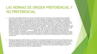 LAS NORMAS DE ORIGEN PREFERENCIAL Y
NO PREFERENCIAL
 Las normas de origen preferencial, son las que aplican por los miembros o participantes de un esquema
preferencial de comercio, sea contractual, como por ejemplo los acuerdos comerciales preferenciales ,
zonas de libre comercio o uniones aduaneras y otros procesos de integración o autónomos – unilaterales
adoptados por los países desarrollados en favor de los, países en desarrollo, con el objeto de fomentar la
industrialización y acelerar sobre esta base sus tasas de crecimiento económico como sistema generalizado
de preferencias (SGP). El objeto de las normas de origen preferencial es hacer que el trato arancelario
pactado sea aplicado a los productos auténticamente extraídos , cosechados, producidos o fabricados en los
países receptores de preferencias arancelarias que los exportan . Ahora no pueden invocarse beneficios para
aquellos productos aquellos productos que tienen su origen en países no participantes de un Acuerdo o que
simplemente pasan de tránsito por tales países o que tan sólo han sido sometidos a una operación de
carácter mínimo, no sustancial . ( manipulaciones, montajes y ensamblajes simples, limpieza,
envase, embalaje, etiquetado, almacenamiento , etc.)Si se cumple con estas normas y requisitos de origen
las importaciones y exportaciones se beneficiarán de las preferencias arancelarias que se hubiesen pactado
, sino se cumplen con estos requisitos les corresponderá la aplicación del régimen general de origen para la
importación.
 Normas de origen No preferenciales, se utilizan en instrumentos de política comercial no preferencial, con
la finalidad de diferenciar las mercancías que son importadas de países a los que se aplican dichas políticas
como son el Trato de la Nación más favorecida en el marco de la Organización mundial del comercio ,los
derechos compensatorios, y cualquiera restricciones discriminatorias. Si se comprueba que las mercancías
no son originarias de determinado país , generalmente el acceso al mercado les será negado o les será
aplicada la medida restrictiva que se hubiese previsto.
 