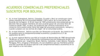 ACUERDOS COMERCIALES PREFERENCIALES
SUSCRITOS POR BOLIVIA.
 A).-A nivel Subregional, Bolivia ,Colombia, Ecuador y Perú se constituyen como
países miembros de la Comunidad ANDINA –CAN a partir de la suscripción del
Acuerdo de Cartagena el 26 de mayo de 1969 actualmente esta amparado por la
Decisión 563,los países miembros de este acuerdo gozan de una Zona libre de
Comercio desde 1993, es decir los productos del universo arancelario en el
comercio intra-andino están libres del pago del gravamen arancelario, siempre y
cuando cumplan con las normas de origen de la comunidad andina.
 B).-A nivel bilateral , Bolivia suscribe con Venezuela un Acuerdo de comercio de
los pueblos para la complementariedad económica y productiva el 21 de
septiembre de 2011.
 c).-A nivel regional Bolivia suscribió el tratado de Montevideo de 1980 denominado
TM-80 por el cual se crea la Asociación Latinoamericana de Integrantes ALADI, los
países miembros son : Argentina, Brasil, Bolivia, Colombia, Cuba, México, Panamá,
Paraguay, Perú, Uruguay y Venezuela, el cual establece que sus miembros podrán
suscribir acuerdos de alcance parcial o de complementariedad a económica en lo
que respecta a los mercados .
 