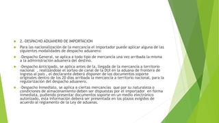  2.-DESPACHO ADUANERO DE IMPORTACION
 Para las nacionalización de la mercancía el importador puede aplicar alguna de las
siguientes modalidades de despacho aduanero:
 -Despacho General, se aplica a todo tipo de mercancía una vez arribada la misma
a la administración aduanera del destino.
 -Despacho Anticipado, se aplica antes de la, llegada de la mercancía a territorio
nacional , realizándose el sorteo de canal de la DUI en la aduana de frontera de
ingreso al país , el declarante deberá disponer de los documentos soporte
originales dentro de los 20 días arribada la mercancía a territorio nacional, para la
regularización del despacho aduanero.
 -Despacho Inmediato, se aplica a ciertas mercancías que por su naturaleza o
condiciones de almacenamiento deben ser dispuestas por el importador en forma
inmediata, pudiendo presentar documentos soporte en un medio electrónico
autorizado, esta información deberá ser presentada en los plazos exigidos de
acuerdo al reglamento de la Ley de aduanas.
 