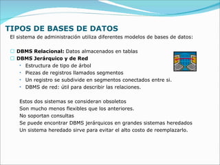 TIPOS DE BASES DE DATOS El sistema de administración utiliza diferentes modelos de bases de datos: DBMS Relacional:  Datos almacenados en tablas DBMS Jerárquico y de Red Estructura de tipo de árbol Piezas de registros llamados segmentos Un registro se subdivide en segmentos conectados entre si. DBMS de red: útil para describir las relaciones. Estos dos sistemas se consideran obsoletos  Son mucho menos flexibles que los anteriores. No soportan consultas Se puede encontrar DBMS jerárquicos en grandes sistemas heredados Un sistema heredado sirve para evitar el alto costo de reemplazarlo. 