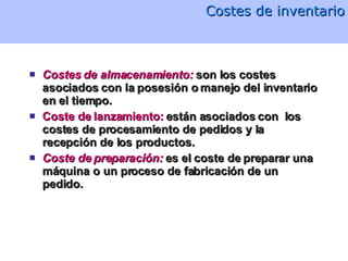 Costes de inventario Costes de almacenamiento:  son los costes asociados con la posesión o manejo del inventario en el tiempo. Coste de lanzamiento:  están asociados con  los costes de procesamiento de pedidos y la recepción de los productos.  Coste de preparación:  es el coste de preparar una máquina o un proceso de fabricación de un pedido.  