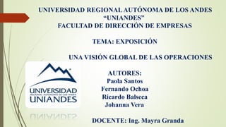 UNIVERSIDAD REGIONALAUTÓNOMA DE LOS ANDES
“UNIANDES”
FACULTAD DE DIRECCIÓN DE EMPRESAS
TEMA: EXPOSICIÓN
UNA VISIÓN GLOBAL DE LAS OPERACIONES
AUTORES:
Paola Santos
Fernando Ochoa
Ricardo Balseca
Johanna Vera
DOCENTE: Ing. Mayra Granda
 