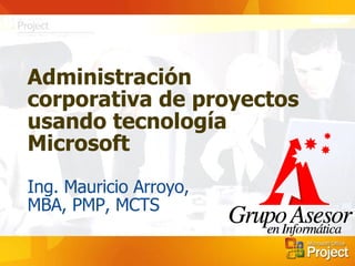 Administración corporativa de proyectos usando tecnología Microsoft Ing. Mauricio Arroyo,  MBA, PMP, MCTS 