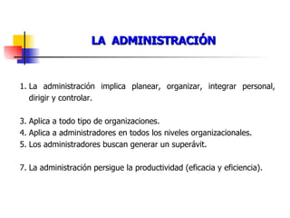 LA  ADMINISTRACIÓN La administración implica planear, organizar, integrar personal, dirigir y controlar. Aplica a todo tipo de organizaciones. Aplica a administradores en todos los niveles organizacionales. Los administradores buscan generar un superávit. La administración persigue la productividad (eficacia y eficiencia). 