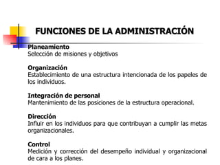 FUNCIONES DE LA ADMINISTRACIÓN Planeamiento Selección de misiones y objetivos Organización Establecimiento de una estructura intencionada de los papeles de los individuos. Integración de personal Mantenimiento de las posiciones de la estructura operacional. Dirección Influir en los individuos para que contribuyan a cumplir las metas organizacionales. Control Medición y corrección del desempeño individual y organizacional de cara a los planes. 