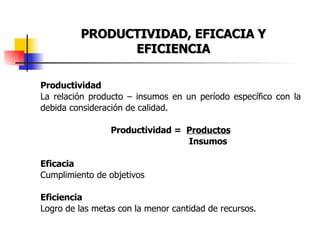 PRODUCTIVIDAD, EFICACIA Y EFICIENCIA Productividad La relación producto – insumos en un período específico con la debida consideración de calidad. Productividad =  Productos   Insumos Eficacia Cumplimiento de objetivos Eficiencia Logro de las metas con la menor cantidad de recursos. 