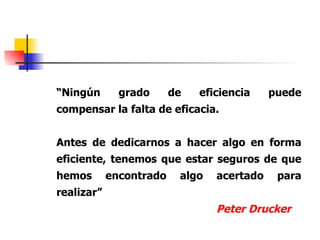 “ Ningún grado de eficiencia puede compensar la falta de eficacia. Antes de dedicarnos a hacer algo en forma eficiente, tenemos que estar seguros de que hemos encontrado algo acertado para realizar” Peter Drucker 