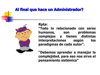 Al final que hace un Administrador? Rpta: “ Todo lo relacionado con seres humanos, son problemas complejos y tienen distintas interpretaciones según los paradigmas de cada autor”. “ Debemos aprender a manejar la complejidad, para eso nos sirve el pensamiento sistémico” 