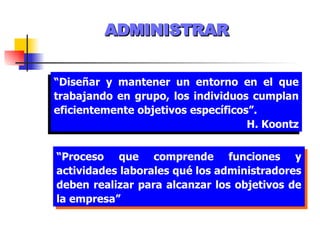 ADMINISTRAR “ Diseñar y mantener un entorno en el que trabajando en grupo, los individuos cumplan eficientemente objetivos específicos”. H. Koontz “ Proceso que comprende funciones y actividades laborales qué los administradores deben realizar para alcanzar los objetivos de la empresa” 