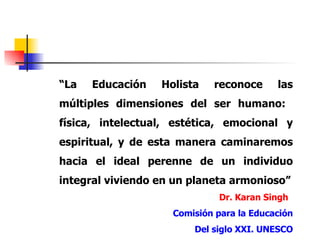 “ La Educación Holista reconoce las múltiples dimensiones del ser humano:  física, intelectual, estética, emocional y espiritual, y de esta manera caminaremos hacia el ideal perenne de un individuo integral viviendo en un planeta armonioso” Dr. Karan Singh Comisión para la Educación Del siglo XXI. UNESCO 