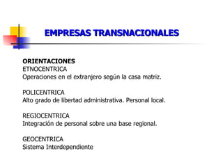EMPRESAS TRANSNACIONALES ORIENTACIONES ETNOCENTRICA Operaciones en el extranjero según la casa matriz. POLICENTRICA Alto grado de libertad administrativa. Personal local. REGIOCENTRICA Integración de personal sobre una base regional. GEOCENTRICA Sistema Interdependiente 