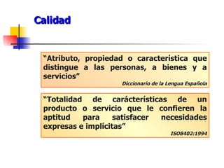 Calidad “ Atributo, propiedad o característica que distingue a las personas, a bienes y a servicios” Diccionario de la Lengua Española “ Totalidad de carácterísticas de un producto o servicio que le confieren la aptitud para satisfacer necesidades expresas e implícitas” ISO8402:1994 