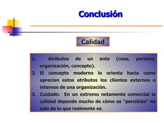 Conclusión Calidad Atributos de un ente (cosa, persona, organización, concepto). El concepto moderno lo orienta hacia como aprecian estos atributos los clientes externos o internos de una organización. Cuidado:  En un extremo netamente comercial la calidad depende mucho de cómo es “percibida” no solo de lo que realmente es. 