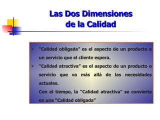 Las Dos Dimensiones de la Calidad “ Calidad obligada” es el aspecto de un producto o un servicio que el cliente espera. “ Calidad atractiva” es el aspecto de un producto o servicio que va más allá de las necesidades actuales. Con el tiempo, la “Calidad atractiva” se convierte en una “Calidad obligada” 