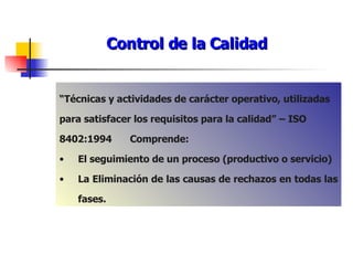 Control de la Calidad “ Técnicas y actividades de carácter operativo, utilizadas para satisfacer los requisitos para la calidad” – ISO 8402:1994 Comprende: El seguimiento de un proceso (productivo o servicio) La Eliminación de las causas de rechazos en todas las fases. 