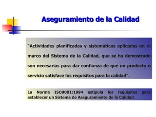 Aseguramiento de la Calidad “ Actividades planificadas y sistemáticas aplicadas en el marco del Sistema de la Calidad, que se ha demostrado son necesarias para dar confianza de que un producto o servicio satisface los requisitos para la calidad”. La Norma ISO9001:1994 estipula los requisitos para establecer un Sistema de Aseguramiento de la Calidad. 