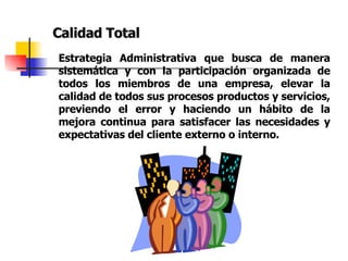 Calidad Total Estrategia Administrativa que busca de manera sistemática y con la participación organizada de todos los miembros de una empresa, elevar la calidad de todos sus procesos productos y servicios, previendo el error y haciendo un hábito de la mejora continua para satisfacer las necesidades y expectativas del cliente externo o interno. 