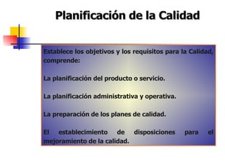Planificación de la Calidad Establece los objetivos y los requisitos para la Calidad, comprende: La planificación del producto o servicio. La planificación administrativa y operativa. La preparación de los planes de calidad. El establecimiento de disposiciones para el mejoramiento de la calidad. 