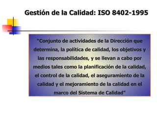 Gestión de la Calidad: ISO 8402-1995 “ Conjunto de actividades de la Dirección que determina, la política de calidad, los objetivos y las responsabilidades, y se llevan a cabo por medios tales como la planificación de la calidad, el control de la calidad, el aseguramiento de la calidad y el mejoramiento de la calidad en el marco del Sistema de Calidad” 