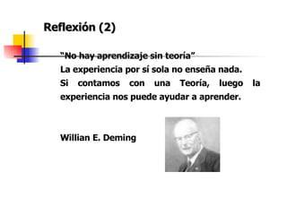 Reflexión (2) “ No hay aprendizaje sin teoría” La experiencia por sí sola no enseña nada. Si contamos con una Teoría, luego la experiencia nos puede ayudar a aprender. Willian E. Deming 