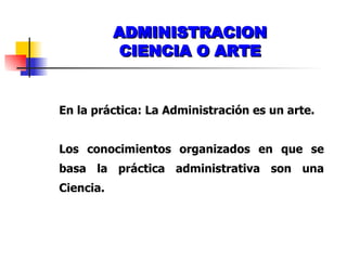 ADMINISTRACION CIENCIA O ARTE En la práctica: La Administración es un arte. Los conocimientos organizados en que se basa la práctica administrativa son una Ciencia. 