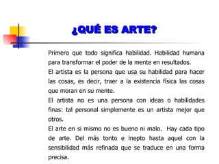 ¿QUÉ ES ARTE? Primero que todo significa habilidad. Habilidad humana para transformar el poder de la mente en resultados. El artista es la persona que usa su habilidad para hacer las cosas, es decir, traer a la existencia física las cosas que moran en su mente. El artista no es una persona con ideas o habilidades finas: tal personal simplemente es un artista mejor que otros. El arte en si mismo no es bueno ni malo.  Hay cada tipo de arte. Del más tonto e inepto hasta aquel con la sensibilidad más refinada que se traduce en una forma precisa. 