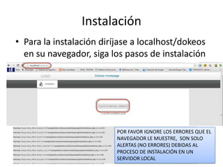 Instalación
• Para la instalación diríjase a localhost/dokeos
en su navegador, siga los pasos de instalación
POR FAVOR IGNORE LOS ERRORES QUE EL
NAVEGADOR LE MUESTRE, SON SOLO
ALERTAS (NO ERRORES) DEBIDAS AL
PROCESO DE INSTALACIÓN EN UN
SERVIDOR LOCAL
 