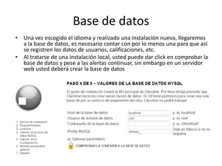 Base de datos
• Una vez escogido el idioma y realizado una instalación nueva, llegaremos
a la base de datos, es necesario contar con por lo menos una para que así
se registren los datos de usuarios, calificaciones, etc.
• Al tratarse de una instalación local, usted puede dar click en comprobar la
base de datos y pese a las alertas continuar, sin embargo en un servidor
web usted deberá crear la base de datos
 
