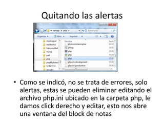 Quitando las alertas
• Como se indicó, no se trata de errores, solo
alertas, estas se pueden eliminar editando el
archivo php.ini ubicado en la carpeta php, le
damos click derecho y editar, esto nos abre
una ventana del block de notas
 
