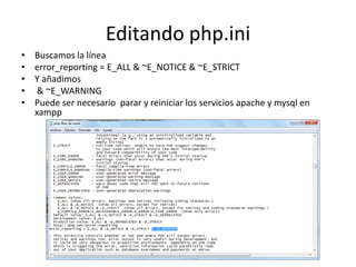 Editando php.ini
• Buscamos la línea
• error_reporting = E_ALL & ~E_NOTICE & ~E_STRICT
• Y añadimos
• & ~E_WARNING
• Puede ser necesario parar y reiniciar los servicios apache y mysql en
xampp
 