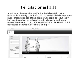 Felicitaciones!!!!!!
• Ahora usted tiene una instalación limpia de la plataforma, su
nombre de usuario y contraseña son las que indicó en la instalación
puede crear sus cursos offline, guardar una copia de seguridad y
luego restaurarla en su aula online, además puede explorar sus
nuevas herramientas como administrador de la plataforma no solo
de su curso disponibles en la barra principal
 