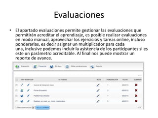 Evaluaciones
• El apartado evaluaciones permite gestionar las evaluaciones que
permitirán acreditar el aprendizaje, es posible realizar evaluaciones
en modo manual, aprovechar los ejercicios y tareas online, incluso
ponderarlas, es decir asignar un multiplicador para cada
una, inclusive podemos incluir la asistencia de los participantes si es
este un parámetro acreditable. Al final nos puede mostrar un
reporte de avance.
 