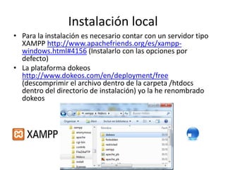 Instalación local
• Para la instalación es necesario contar con un servidor tipo
XAMPP http://www.apachefriends.org/es/xampp-
windows.html#4156 (Instalarlo con las opciones por
defecto)
• La plataforma dokeos
http://www.dokeos.com/en/deployment/free
(descomprimir el archivo dentro de la carpeta /htdocs
dentro del directorio de instalación) yo la he renombrado
dokeos
 
