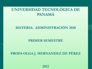 UNIVERSIDAD TECNOLÓGICA DE
          PANAMÁ


  MATERIA: ADMINISTRACIÓN 3020


        PRIMER SEMESTRE


PROFA OLGA J. HERNANDEZ DE PÈREZ


              2012                 1
 