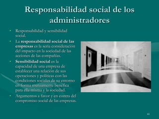 Responsabilidad social de los
             administradores
• Responsabilidad y sensibilidad
  social.
• La responsabilidad social de las
  empresas es la seria consideración
  del impacto en la sociedad de las
  acciones de las compañías.
• Sensibilidad social es la
  capacidad de una empresa de
  establecer una relación de sus
  operaciones y políticas con las
  condiciones sociales de su entorno
  en forma mutuamente benéfica
  para ella misma y la sociedad.
• Argumentos a favor y en contra del
  compromiso social de las empresas.

                                        44
 