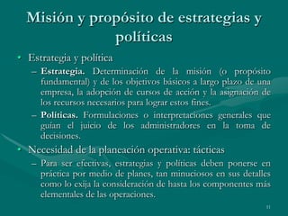 Misión y propósito de estrategias y
              políticas
• Estrategia y política
   – Estrategia. Determinación de la misión (o propósito
     fundamental) y de los objetivos básicos a largo plazo de una
     empresa, la adopción de cursos de acción y la asignación de
     los recursos necesarios para lograr estos fines.
   – Políticas. Formulaciones o interpretaciones generales que
     guían el juicio de los administradores en la toma de
     decisiones.
• Necesidad de la planeación operativa: tácticas
   – Para ser efectivas, estrategias y políticas deben ponerse en
     práctica por medio de planes, tan minuciosos en sus detalles
     como lo exija la consideración de hasta los componentes más
     elementales de las operaciones.
                                                               11
 