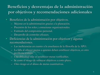 Beneficios y desventajas de la administración
 por objetivos y recomendaciones adicionales
• Beneficios de la administración por objetivos.
   –   Mejoras en la administración gracias a la planeación.
   –   Precisión de los roles y estructuras organizacionales.
   –   Estímulo del compromiso personal.
   –   Desarrollo de controles eficaces.
• Deficiencias de la administración por objetivos y algunas
  recomendaciones.
   – Las ineficiencias en cuanto a la enseñanza de la filosofía de la APO.
   – La falla al ofrecer pautas a quienes deben establecer objetivos, es otro
     problema común.
   – Una dificultad más es establecer metas verificables.
   – Se corre el riesgo de subrayar objetivos a corto plazo.
   – Otro riesgo es el abuso de metas cuantitativas.

                                                                                9
 