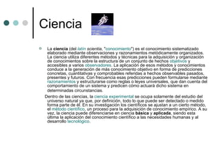 Ciencia  La  ciencia  (del  latín   scientia , " conocimiento ") es el conocimiento sistematizado elaborado mediante observaciones y razonamientos metódicamente organizados. La ciencia utiliza diferentes métodos y técnicas para la adquisición y organización de conocimientos sobre la estructura de un conjunto de hechos  objetivos  y accesibles a varios  observadores . La aplicación de esos métodos y conocimientos conduce a la generación de más conocimiento objetivo en forma de predicciones concretas, cuantitativas y comprobables referidas a hechos observables pasados, presentes y futuros. Con frecuencia esas predicciones pueden formularse mediante  razonamientos  y estructurarse como reglas o leyes universales, que dan cuenta del comportamiento de un sistema y predicen cómo actuará dicho sistema en determinadas circunstancias.   Dentro de las ciencias, la  ciencia experimental  se ocupa solamente del estudio del universo natural ya que, por definición, todo lo que puede ser detectado o medido forma parte de él. En su investigación los científicos se ajustan a un cierto método, el  método científico , un proceso para la adquisición de conocimiento empírico. A su vez, la ciencia puede diferenciarse en ciencia  básica  y  aplicada , siendo esta última la aplicación del conocimiento científico a las necesidades humanas y al desarrollo  tecnológico . 