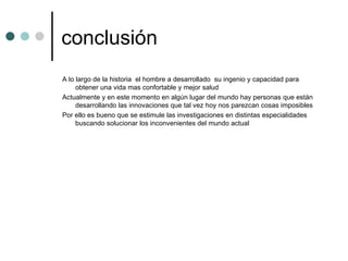 conclusión A lo largo de la historia  el hombre a desarrollado  su ingenio y capacidad para obtener una vida mas confortable y mejor salud  Actualmente y en este momento en algún lugar del mundo hay personas que están desarrollando las innovaciones que tal vez hoy nos parezcan cosas imposibles  Por ello es bueno que se estimule las investigaciones en distintas especialidades buscando solucionar los inconvenientes del mundo actual  
