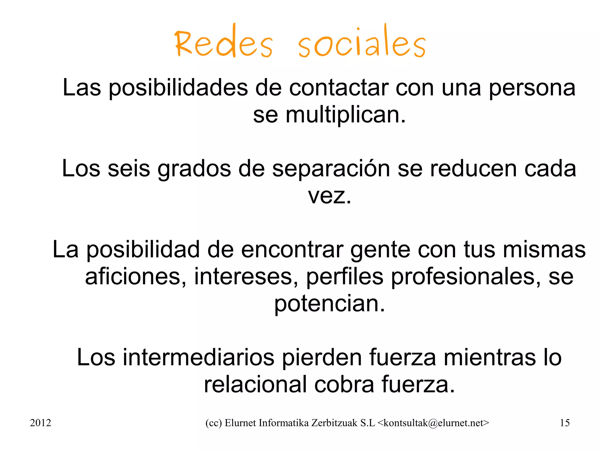 Redes sociales
       Las posibilidades de contactar con una persona
                         se multiplican.

       Los seis grados de separación se reducen cada
                             vez.

       La posibilidad de encontrar gente con tus mismas
          aficiones, intereses, perfiles profesionales, se
                             potencian.

         Los intermediarios pierden fuerza mientras lo
                    relacional cobra fuerza.
2012                 (cc) Elurnet Informatika Zerbitzuak S.L <kontsultak@elurnet.net>   15
 