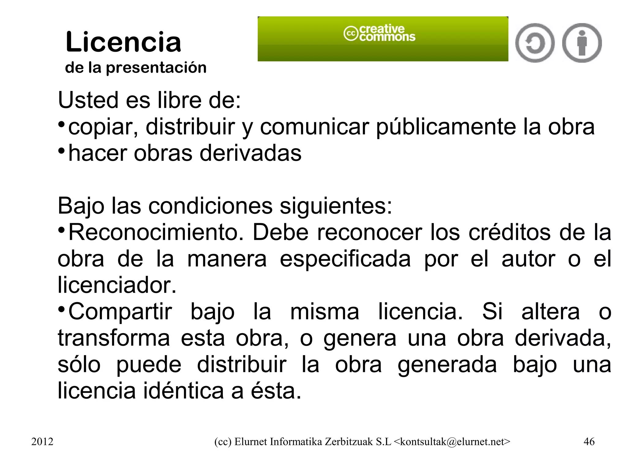 Licencia
       de la presentación

       Usted es libre de:
       
        copiar, distribuir y comunicar públicamente la obra
       
        hacer obras derivadas

       Bajo las condiciones siguientes:
       
         Reconocimiento. Debe reconocer los créditos de la
       obra de la manera especificada por el autor o el
       licenciador.
       
         Compartir bajo la misma licencia. Si altera o
       transforma esta obra, o genera una obra derivada,
       sólo puede distribuir la obra generada bajo una
       licencia idéntica a ésta.
2012                        (cc) Elurnet Informatika Zerbitzuak S.L <kontsultak@elurnet.net>   46
 