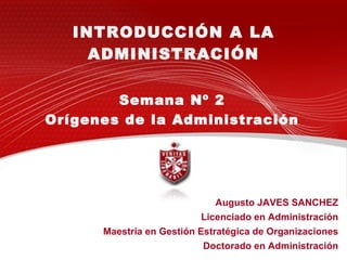 INTRODUCCIÓN A LA ADMINISTRACIÓN Augusto JAVES SANCHEZ Licenciado en Administración Maestría en Gestión Estratégica de Organizaciones Doctorado en Administración Semana Nº 2 Orígenes de la Administración 