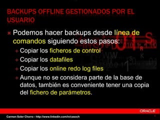 BACKUPS OFFLINE GESTIONADOS POR EL
USUARIO
 Podemos hacer backups desde línea de
comandos siguiendo estos pasos:
 Copiar los ficheros de control
 Copiar los datafiles
 Copiar los online redo log files
 Aunque no se considera parte de la base de
datos, también es conveniente tener una copia
del fichero de parámetros.
4Carmen Soler Chorro - http://www.linkedin.com/in/casoch
 