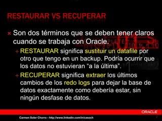 RESTAURAR VS RECUPERAR
 Son dos términos que se deben tener claros
cuando se trabaja con Oracle.
 RESTAURAR significa su...