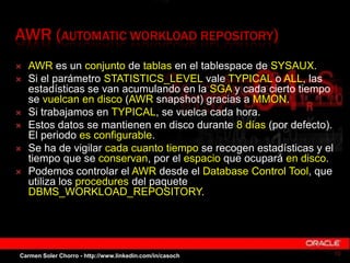AWR (AUTOMATIC WORKLOAD REPOSITORY)
 AWR es un conjunto de tablas en el tablespace de SYSAUX.
 Si el parámetro STATISTIC...